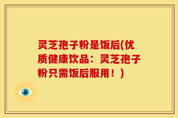 灵芝孢子粉是饭后(优质健康饮品：灵芝孢子粉只需饭后服用！)