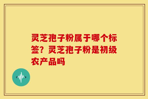 灵芝孢子粉属于哪个标签?灵芝孢子粉是初级农产品吗 灵芝孢子粉属于哪个标签?灵芝孢子粉是初级农产品吗