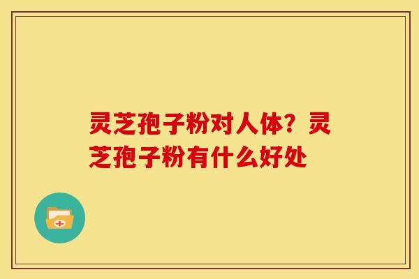 灵芝孢子粉对人体?灵芝孢子粉有什么好处 灵芝孢子粉对人体?灵芝孢子粉有什么好处