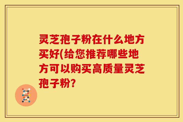 灵芝孢子粉在什么地方买好(给您推荐哪些地方可以购买高质量灵芝孢子粉？
