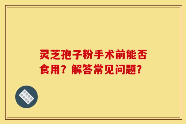 灵芝孢子粉手术前能否食用?解答常见问题? 灵芝孢子粉手术前能否食用?解答常见问题?