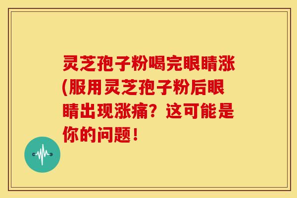 灵芝孢子粉喝完眼睛涨(服用灵芝孢子粉后眼睛出现涨痛?这可能是你的问题! 灵芝孢子粉喝完眼睛涨(服用灵芝孢子粉后眼睛出现涨痛?这可能是你的问题!
