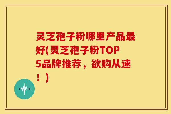 灵芝孢子粉哪里产品好(灵芝孢子粉TOP5品牌推荐，欲购从速！)