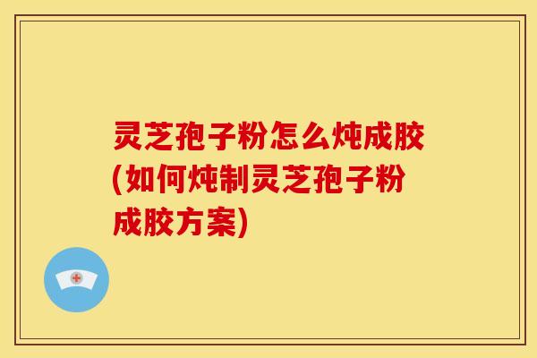 灵芝孢子粉怎么炖成胶(如何炖制灵芝孢子粉成胶方案) 灵芝孢子粉怎么炖成胶(如何炖制灵芝孢子粉成胶方案)
