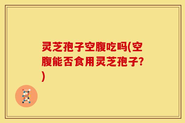 灵芝孢子空腹吃吗(空腹能否食用灵芝孢子?) 灵芝孢子空腹吃吗(空腹能否食用灵芝孢子?)