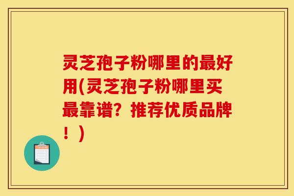 灵芝孢子粉哪里的好用(灵芝孢子粉哪里买靠谱?推荐优质品牌!) 灵芝孢子粉哪里的好用(灵芝孢子粉哪里买靠谱?推荐优质品牌!)