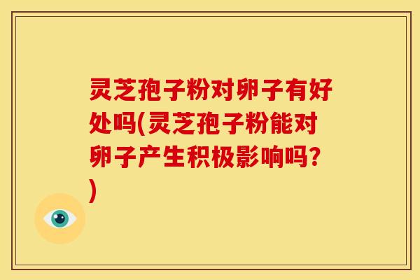 灵芝孢子粉对卵子有好处吗(灵芝孢子粉能对卵子产生积极影响吗？)