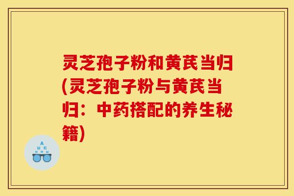 灵芝孢子粉和黄芪当归(灵芝孢子粉与黄芪当归:搭配的养生秘籍) 灵芝孢子粉和黄芪当归(灵芝孢子粉与黄芪当归:搭配的养生秘籍)