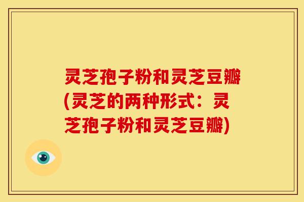 灵芝孢子粉和灵芝豆瓣(灵芝的两种形式:灵芝孢子粉和灵芝豆瓣) 灵芝孢子粉和灵芝豆瓣(灵芝的两种形式:灵芝孢子粉和灵芝豆瓣)