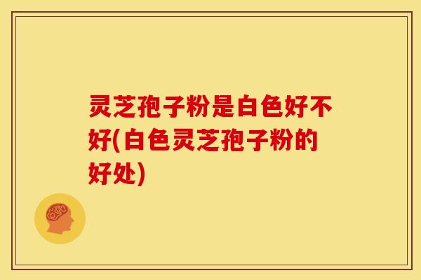 灵芝孢子粉是白色好不好(白色灵芝孢子粉的好处) 灵芝孢子粉是白色好不好(白色灵芝孢子粉的好处)