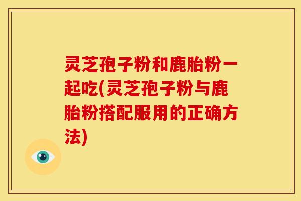 灵芝孢子粉和鹿胎粉一起吃(灵芝孢子粉与鹿胎粉搭配服用的正确方法)