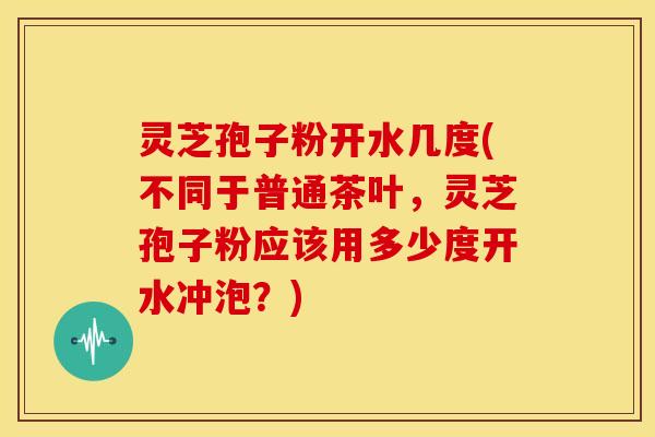 灵芝孢子粉开水几度(不同于普通茶叶,灵芝孢子粉应该用多少度开水冲泡?) 灵芝孢子粉开水几度(不同于普通茶叶,灵芝孢子粉应该用多少度开水冲泡?)