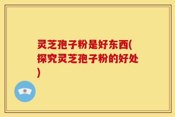 灵芝孢子粉是好东西(探究灵芝孢子粉的好处)