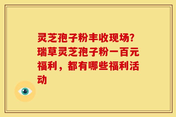 灵芝孢子粉丰收现场?瑞草灵芝孢子粉一百元福利,都有哪些福利活动 灵芝孢子粉丰收现场?瑞草灵芝孢子粉一百元福利,都有哪些福利活动