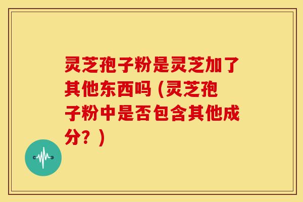 灵芝孢子粉是灵芝加了其他东西吗 (灵芝孢子粉中是否包含其他成分?) 灵芝孢子粉是灵芝加了其他东西吗 (灵芝孢子粉中是否包含其他成分?)