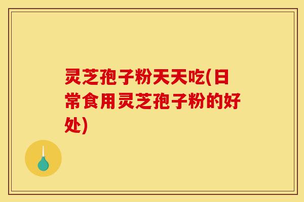 灵芝孢子粉天天吃(日常食用灵芝孢子粉的好处)