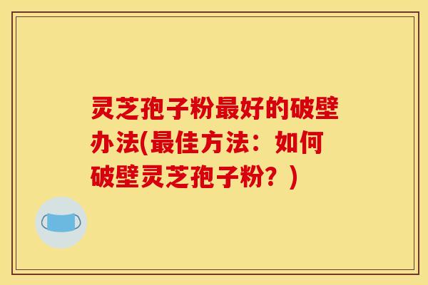 灵芝孢子粉好的破壁办法(佳方法：如何破壁灵芝孢子粉？)
