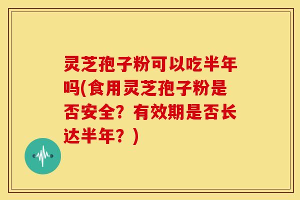 灵芝孢子粉可以吃半年吗(食用灵芝孢子粉是否安全？有效期是否长达半年？)