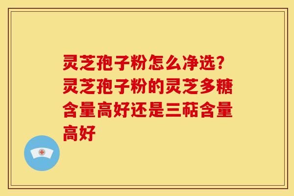 灵芝孢子粉怎么净选?灵芝孢子粉的灵芝多糖含量高好还是三萜含量高好 灵芝孢子粉怎么净选?灵芝孢子粉的灵芝多糖含量高好还是三萜含量高好