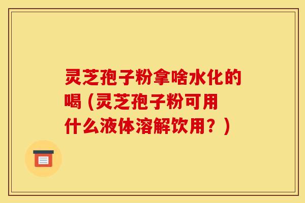 灵芝孢子粉拿啥水化的喝 (灵芝孢子粉可用什么液体溶解饮用?) 灵芝孢子粉拿啥水化的喝 (灵芝孢子粉可用什么液体溶解饮用?)