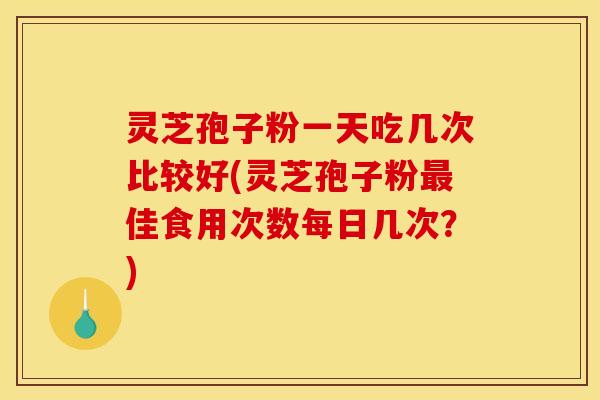 灵芝孢子粉一天吃几次比较好(灵芝孢子粉佳食用次数每日几次?) 灵芝孢子粉一天吃几次比较好(灵芝孢子粉佳食用次数每日几次?)