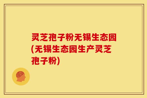 灵芝孢子粉无锡生态园(无锡生态园生产灵芝孢子粉) 灵芝孢子粉无锡生态园(无锡生态园生产灵芝孢子粉)