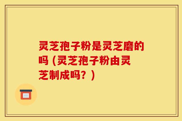 灵芝孢子粉是灵芝磨的吗 (灵芝孢子粉由灵芝制成吗?) 灵芝孢子粉是灵芝磨的吗 (灵芝孢子粉由灵芝制成吗?)