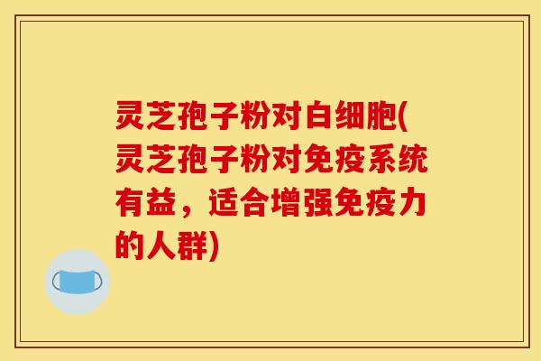 灵芝孢子粉对(灵芝孢子粉对免疫系统有益,适合增强免疫力的人群) 灵芝孢子粉对(灵芝孢子粉对免疫系统有益,适合增强免疫力的人群)