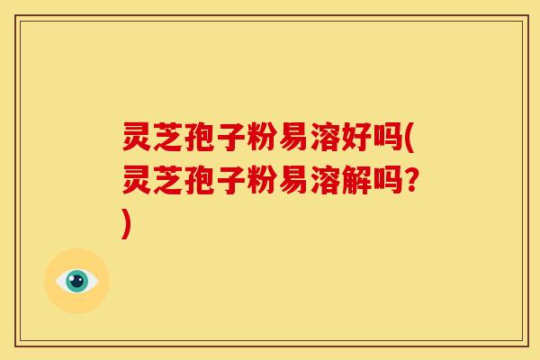 灵芝孢子粉易溶好吗(灵芝孢子粉易溶解吗?) 灵芝孢子粉易溶好吗(灵芝孢子粉易溶解吗?)