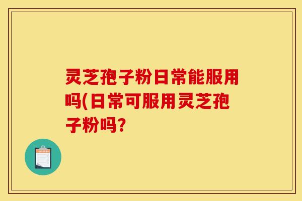灵芝孢子粉日常能服用吗(日常可服用灵芝孢子粉吗? 灵芝孢子粉日常能服用吗(日常可服用灵芝孢子粉吗?