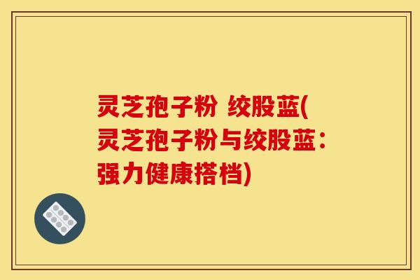 灵芝孢子粉 绞股蓝(灵芝孢子粉与绞股蓝:强力健康搭档) 灵芝孢子粉 绞股蓝(灵芝孢子粉与绞股蓝:强力健康搭档)