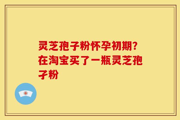 灵芝孢子粉怀孕初期?在淘宝买了一瓶灵芝孢孑粉 灵芝孢子粉怀孕初期?在淘宝买了一瓶灵芝孢孑粉