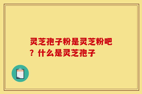 灵芝孢子粉是灵芝粉吧？什么是灵芝孢子