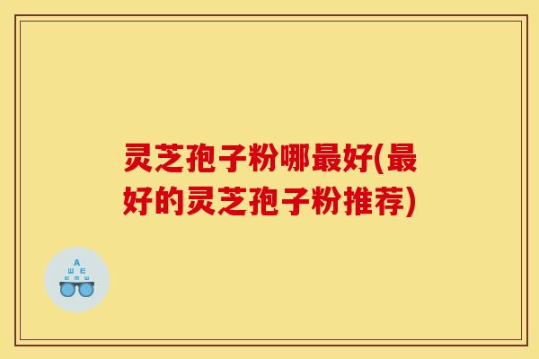 灵芝孢子粉哪好(好的灵芝孢子粉推荐) 灵芝孢子粉哪好(好的灵芝孢子粉推荐)