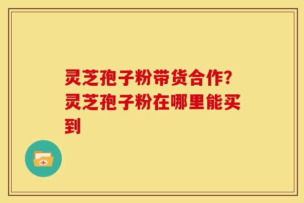 灵芝孢子粉带货合作?灵芝孢子粉在哪里能买到 灵芝孢子粉带货合作?灵芝孢子粉在哪里能买到