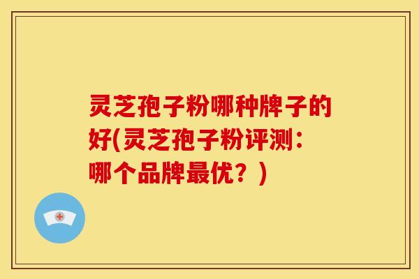 灵芝孢子粉哪种牌子的好(灵芝孢子粉评测：哪个品牌优？)