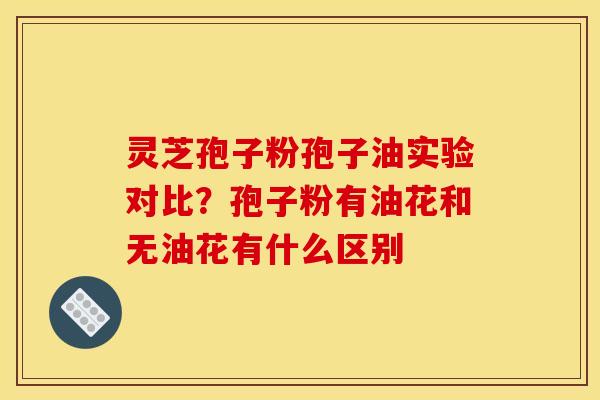灵芝孢子粉孢子油实验对比?孢子粉有油花和无油花有什么区别 灵芝孢子粉孢子油实验对比?孢子粉有油花和无油花有什么区别