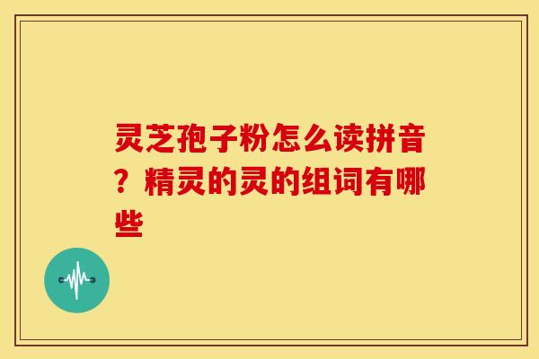 灵芝孢子粉怎么读拼音？精灵的灵的组词有哪些