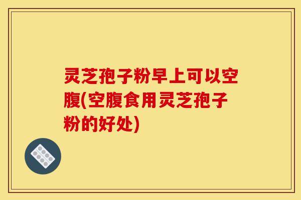 灵芝孢子粉早上可以空腹(空腹食用灵芝孢子粉的好处) 灵芝孢子粉早上可以空腹(空腹食用灵芝孢子粉的好处)