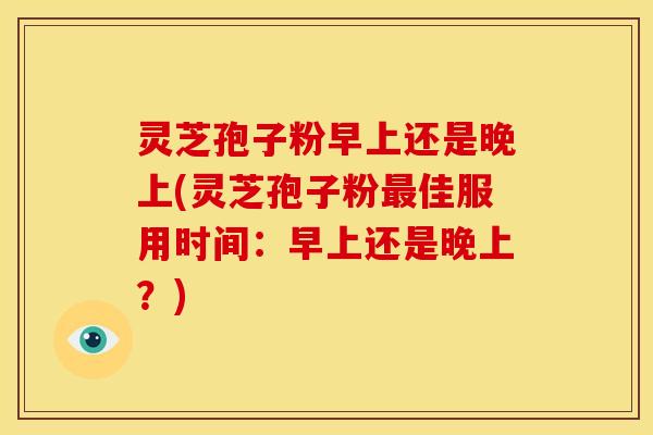 灵芝孢子粉早上还是晚上(灵芝孢子粉佳服用时间:早上还是晚上?) 灵芝孢子粉早上还是晚上(灵芝孢子粉佳服用时间:早上还是晚上?)