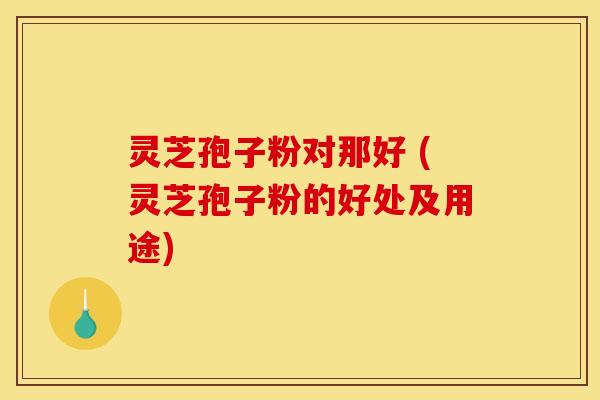 灵芝孢子粉对那好 (灵芝孢子粉的好处及用途) 灵芝孢子粉对那好 (灵芝孢子粉的好处及用途)