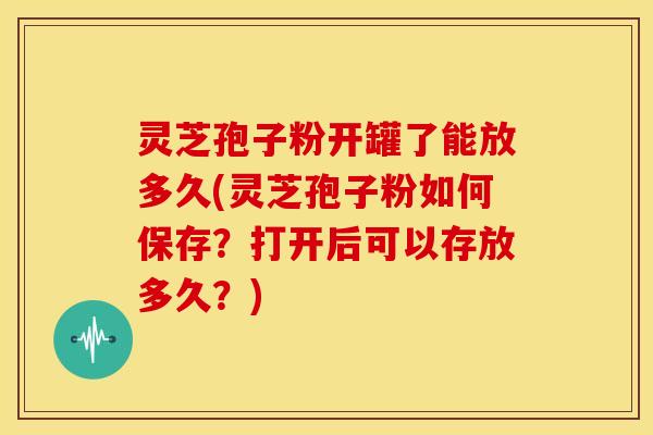 灵芝孢子粉开罐了能放多久(灵芝孢子粉如何保存?打开后可以存放多久?) 灵芝孢子粉开罐了能放多久(灵芝孢子粉如何保存?打开后可以存放多久?)