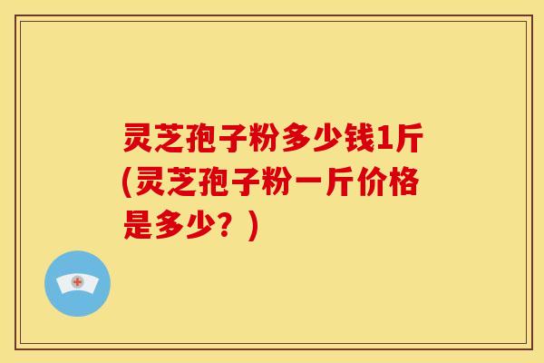 灵芝孢子粉多少钱1斤(灵芝孢子粉一斤价格是多少？)
