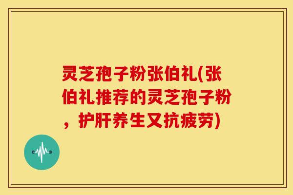 灵芝孢子粉张伯礼(张伯礼推荐的灵芝孢子粉,养生又) 灵芝孢子粉张伯礼(张伯礼推荐的灵芝孢子粉,养生又)