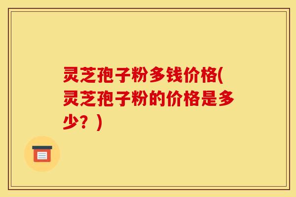 灵芝孢子粉多钱价格(灵芝孢子粉的价格是多少?) 灵芝孢子粉多钱价格(灵芝孢子粉的价格是多少?)
