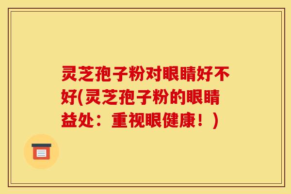 灵芝孢子粉对眼睛好不好(灵芝孢子粉的眼睛益处:重视眼健康!) 灵芝孢子粉对眼睛好不好(灵芝孢子粉的眼睛益处:重视眼健康!)