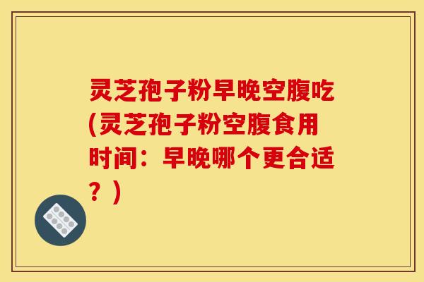 灵芝孢子粉早晚空腹吃(灵芝孢子粉空腹食用时间:早晚哪个更合适?) 灵芝孢子粉早晚空腹吃(灵芝孢子粉空腹食用时间:早晚哪个更合适?)