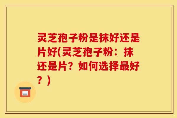 灵芝孢子粉是抹好还是片好(灵芝孢子粉:抹还是片?如何选择好?) 灵芝孢子粉是抹好还是片好(灵芝孢子粉:抹还是片?如何选择好?)