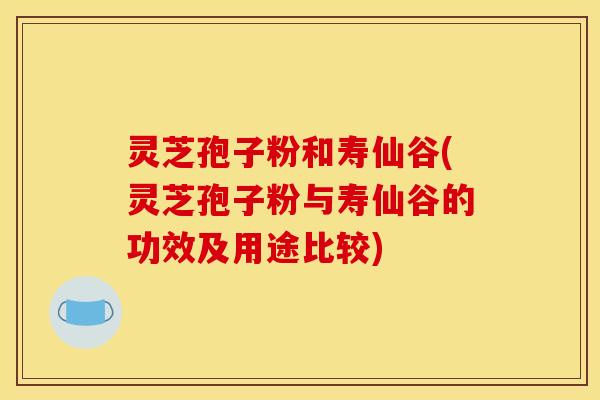 灵芝孢子粉和寿仙谷(灵芝孢子粉与寿仙谷的功效及用途比较) 灵芝孢子粉和寿仙谷(灵芝孢子粉与寿仙谷的功效及用途比较)