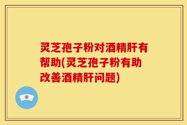灵芝孢子粉对酒精有帮助(灵芝孢子粉有助改善酒精问题) 灵芝孢子粉对酒精有帮助(灵芝孢子粉有助改善酒精问题)